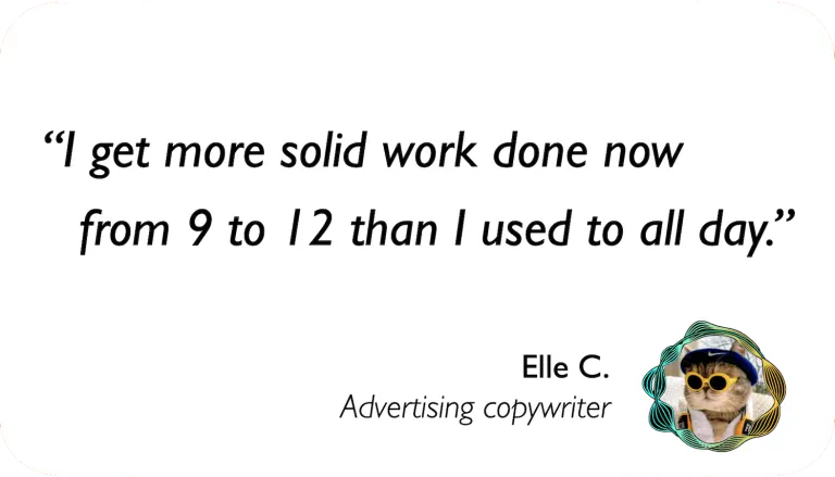 Advertising Copywriter: I get more solid work done now from 9 to 12 than I used to all day.
